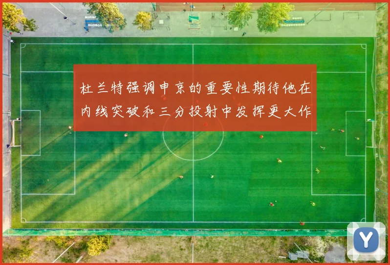 杜兰特强调申京的重要性期待他在内线突破和三分投射中发挥更大作用