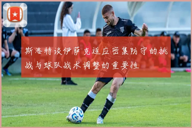 斯洛特谈伊萨克适应密集防守的挑战与球队战术调整的重要性