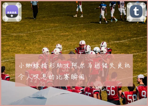 小蜘蛛精彩助攻阿尔马达错失良机令人叹息的比赛瞬间