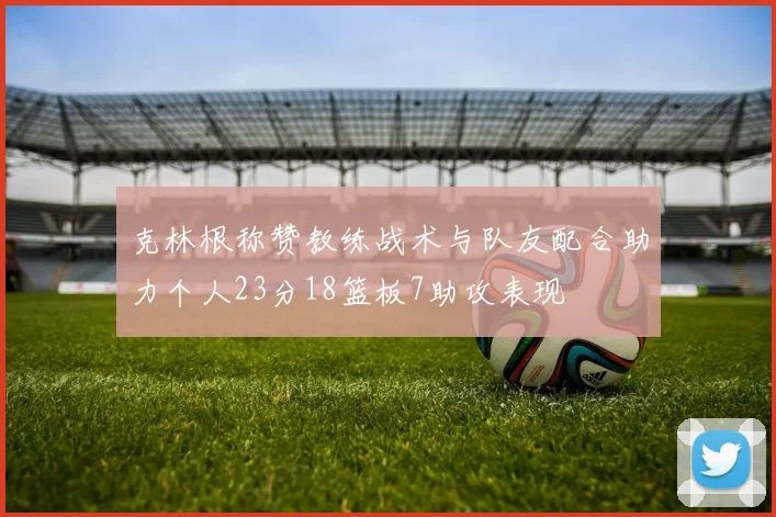 克林根称赞教练战术与队友配合助力个人23分18篮板7助攻表现