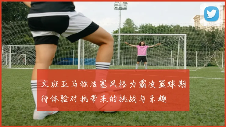 文班亚马称活塞风格为霸凌篮球期待体验对抗带来的挑战与乐趣