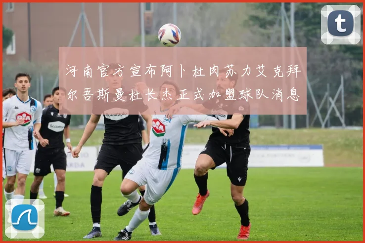 河南官方宣布阿卜杜肉苏力艾克拜尔吾斯曼杜长杰正式加盟球队消息