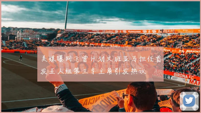 美媒曝网飞曾计划文班亚马担任首发五人组第三季主角引发热议