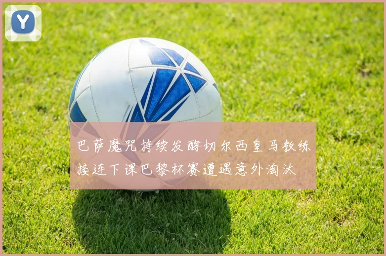 巴萨魔咒持续发酵切尔西皇马教练接连下课巴黎杯赛遭遇意外淘汰