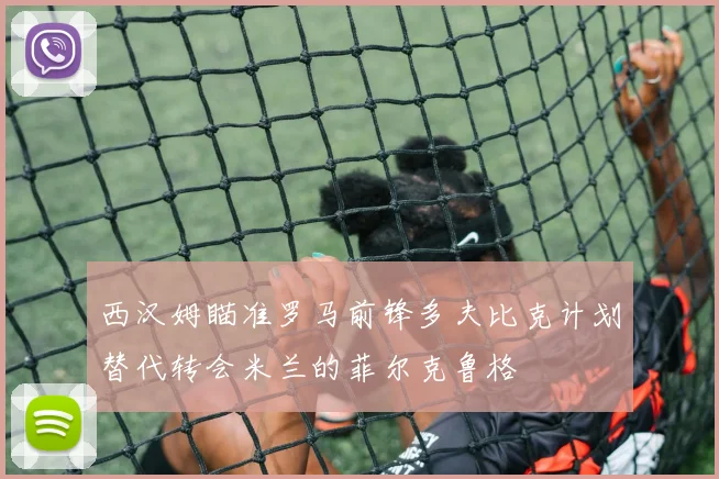 西汉姆瞄准罗马前锋多夫比克计划替代转会米兰的菲尔克鲁格