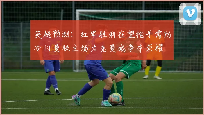 英超预测：红军胜利在望枪手需防冷门曼联主场力克曼城争夺荣耀