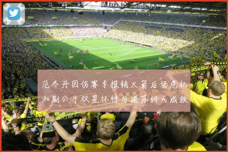 范乔丹因伤赛季报销火箭后场危机加剧公牛双星怀特与道苏姆或成救援希望