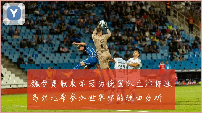 魏登费勒表示若为德国队主帅将选乌尔比希参加世界杯的理由分析