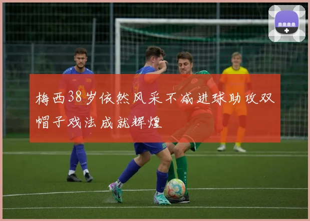 梅西38岁依然风采不减进球助攻双帽子戏法成就辉煌