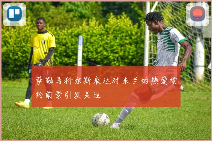 萨勒马科尔斯表达对米兰的热爱续约前景引发关注