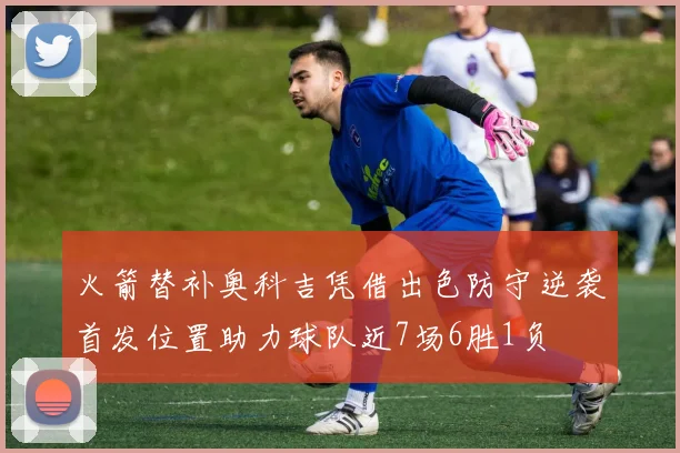 火箭替补奥科吉凭借出色防守逆袭首发位置助力球队近7场6胜1负
