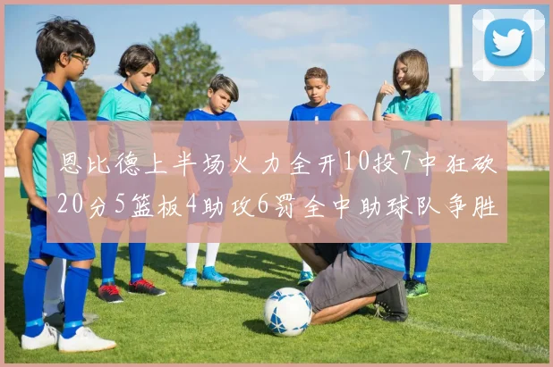 恩比德上半场火力全开10投7中狂砍20分5篮板4助攻6罚全中助球队争胜