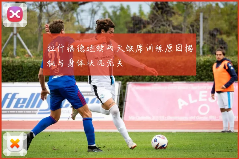 拉什福德连续两天缺席训练原因揭秘与身体状况无关