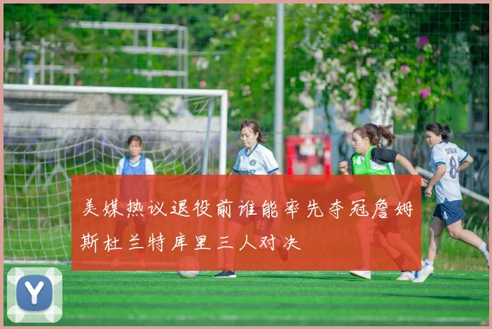 美媒热议退役前谁能率先夺冠詹姆斯杜兰特库里三人对决