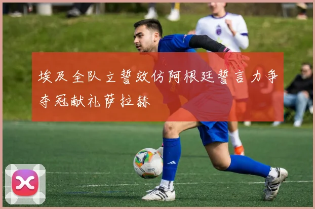 埃及全队立誓效仿阿根廷誓言力争夺冠献礼萨拉赫