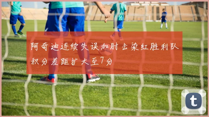 阿奇迪连续失误加肘击染红胜利队积分差距扩大至7分