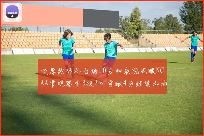 淡厚然替补出场10分钟表现亮眼NCAA常规赛中3投2中贡献4分继续加油