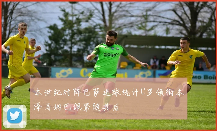 本世纪对阵巴萨进球统计C罗领衔本泽马姆巴佩紧随其后