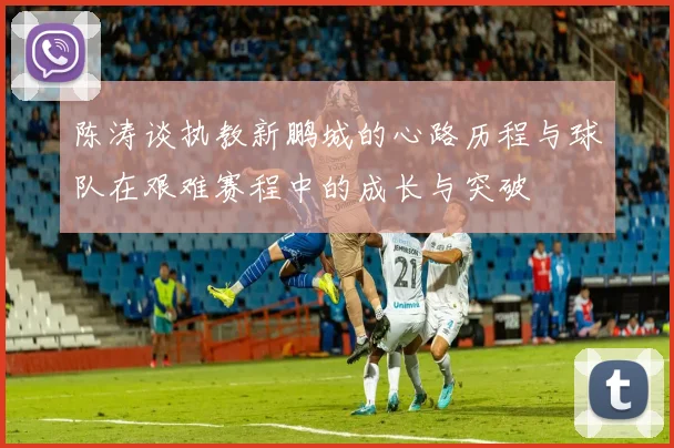 陈涛谈执教新鹏城的心路历程与球队在艰难赛程中的成长与突破